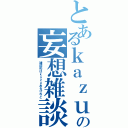 とあるｋａｚｕの妄想雑談（雑談枠はｋａｚｕあるけれど）