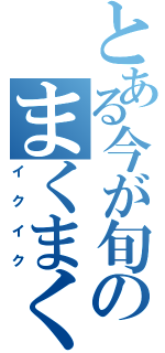 とある今が旬のまくまく（イクイク）