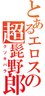 とあるエロスの超髭野郎（クソキバラ）