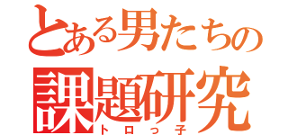 とある男たちの課題研究（トロっ子）