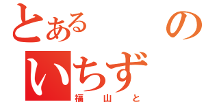 とあるのいちず（福山と）