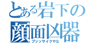 とある岩下の顔面凶器（ブッッサイクやな）