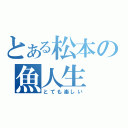 とある松本の魚人生（とても楽しい）