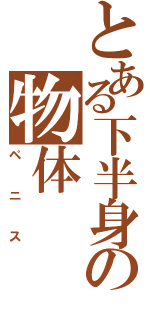 とある下半身の物体（ペニス）