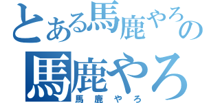 とある馬鹿やろの馬鹿やろ（馬鹿やろ）