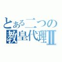 とある二つの教皇代理Ⅱ（）