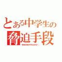 とある中学生の脅迫手段（「俺の友人の友人がヤクザなんだからな！！」）