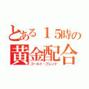 とある１５時の黄金配合（ゴールド・ブレンド）