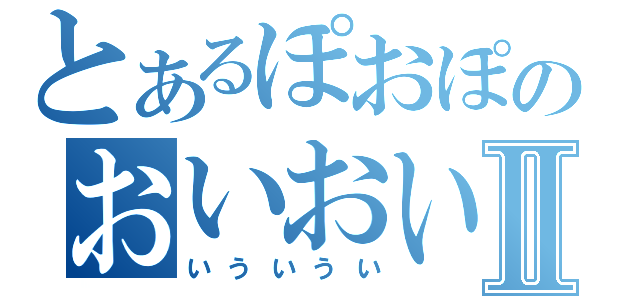 とあるぽおぽのおいおいおいⅡ（いういうい）