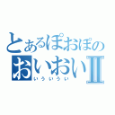 とあるぽおぽのおいおいおいⅡ（いういうい）