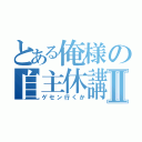 とある俺様の自主休講Ⅱ（ゲセン行くか）