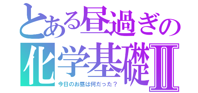 とある昼過ぎの化学基礎Ⅱ（今日のお昼は何だった？）