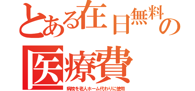 とある在日無料の医療費（病院を老人ホーム代わりに使用）