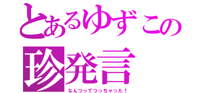 とあるゆずこの珍発言（なんつってつっちゃった！）