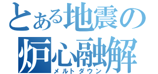 とある地震の炉心融解（メルトダウン）