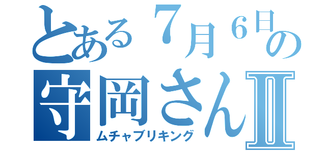 とある７月６日の守岡さんⅡ（ムチャブリキング）