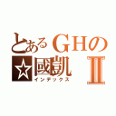 とあるＧＨの☆國凱Ⅱ（インデックス）