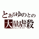 とあるゆのとの大量虐殺（ジェノサイド）