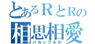 とあるＲとＲの相思相愛（バカップルが）