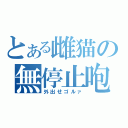 とある雌猫の無停止咆哮（外出せゴルァ）