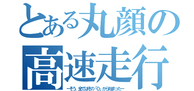 とある丸顔の高速走行（ーそう。全てはその「０」から始まったー）