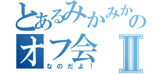 とあるみかみかのオフ会Ⅱ（なのだよ！）