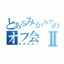 とあるみかみかのオフ会Ⅱ（なのだよ！）