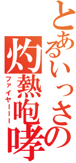 とあるいっさの灼熱咆哮（ファイヤーーー）