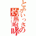 とあるいっさの灼熱咆哮（ファイヤーーー）