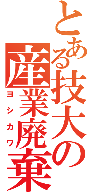 とある技大の産業廃棄物（ヨシカワ）