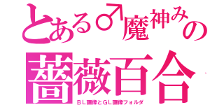 とある♂魔神みーちゃん♀の薔薇百合が咲き乱れる楽園（ＢＬ画像とＧＬ画像フォルダ）