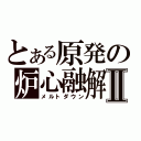 とある原発の炉心融解Ⅱ（メルトダウン）