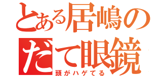 とある居嶋のだて眼鏡（頭がハゲてる）