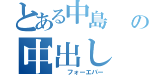 とある中島       の中出し（  フォーエバー）