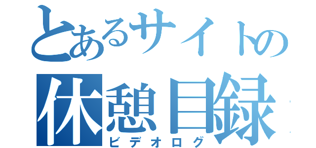 とあるサイトの休憩目録（ビデオログ）