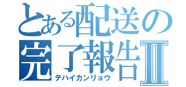 とある配送の完了報告Ⅱ（テハイカンリョウ）