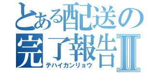 とある配送の完了報告Ⅱ（テハイカンリョウ）