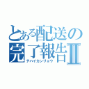 とある配送の完了報告Ⅱ（テハイカンリョウ）