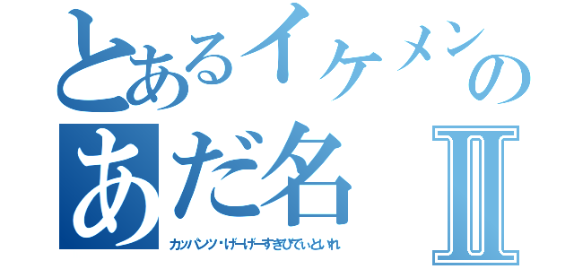 とあるイケメンのあだ名Ⅱ（カッパンツ゚げーげーすきびでぃといれ）