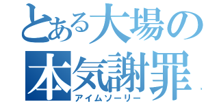 とある大場の本気謝罪（アイムソーリー）