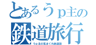 とあるうｐ主の鉄道旅行（うｐ主の気まぐれ鉄道旅）