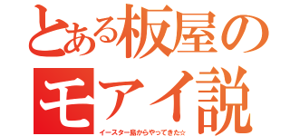 とある板屋のモアイ説（イースター島からやってきた☆）