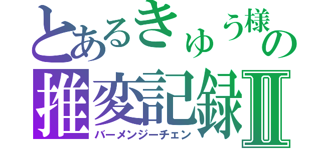 とあるきゅう様の推変記録Ⅱ（バーメンジーチェン）