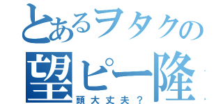 とあるヲタクの望ピー隆ピー（頭大丈夫？）