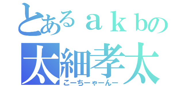 とあるａｋｂの太細孝太郎（こーちーゃーんー）