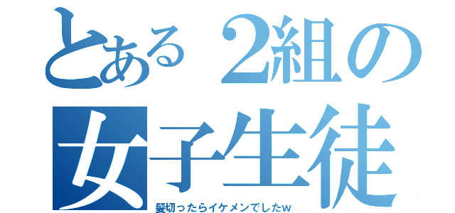 とある２組の女子生徒（髪切ったらイケメンでしたｗ）