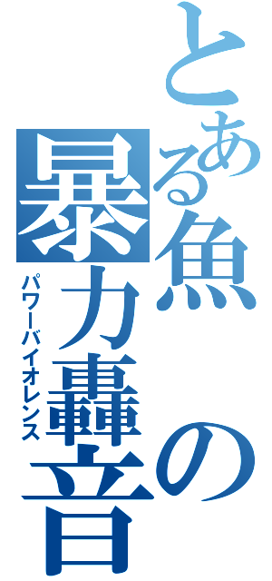 とある魚の暴力轟音（パワーバイオレンス）