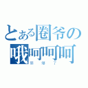 とある圈爷の哦呵呵呵呵呵呵（弱爆了）