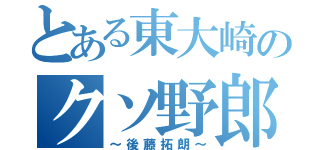 とある東大崎のクソ野郎（～後藤拓朗～）