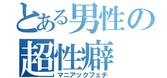 とある男性の超性癖（マニアックフェチ）